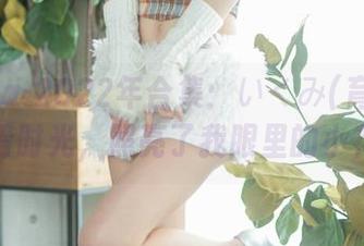 Fantia-2022年合集：いくみ(育美)的高清时光，照亮了我眼里的小花花